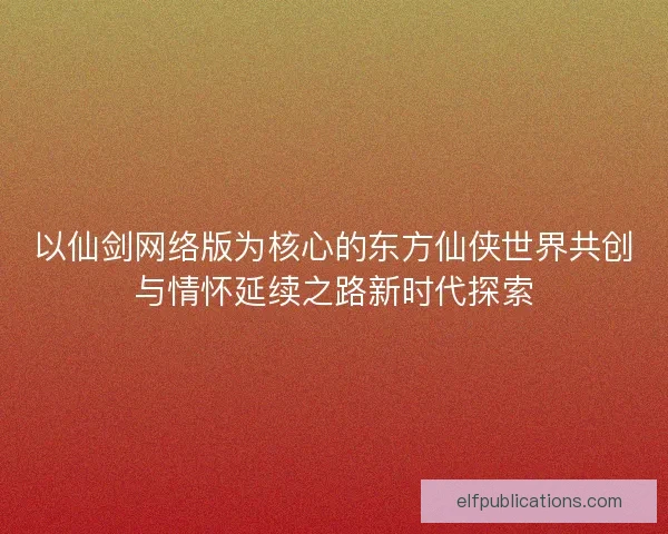 以仙剑网络版为核心的东方仙侠世界共创与情怀延续之路新时代探索