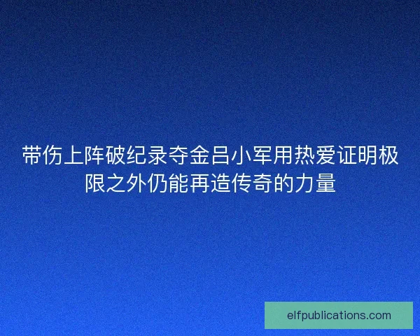 带伤上阵破纪录夺金吕小军用热爱证明极限之外仍能再造传奇的力量